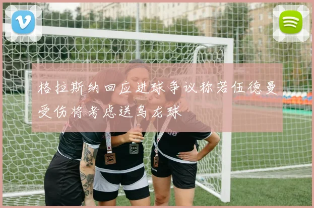 格拉斯纳回应进球争议称若伍德曼受伤将考虑送乌龙球