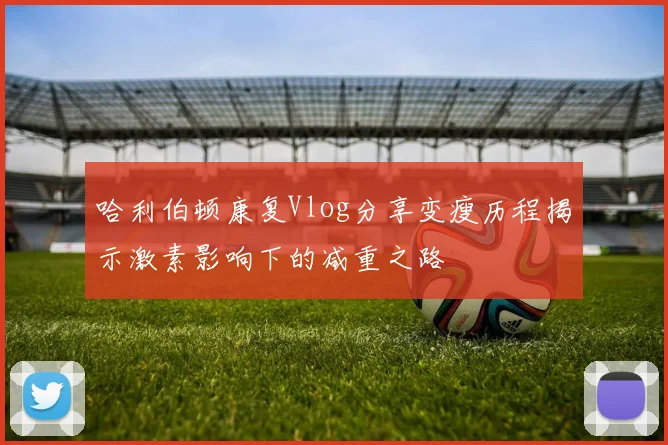 哈利伯顿康复Vlog分享变瘦历程揭示激素影响下的减重之路