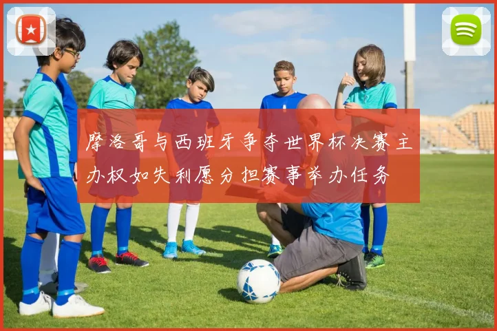 摩洛哥与西班牙争夺世界杯决赛主办权如失利愿分担赛事举办任务