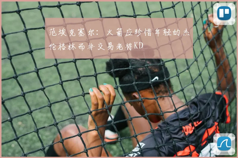 范埃克塞尔：火箭应珍惜年轻的杰伦格林而非交易老将KD