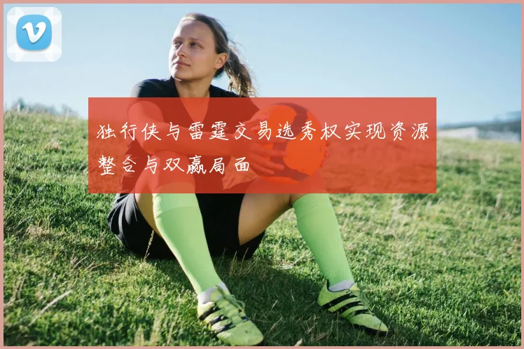 独行侠与雷霆交易选秀权实现资源整合与双赢局面