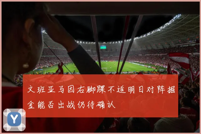 文班亚马因右脚踝不适明日对阵掘金能否出战仍待确认