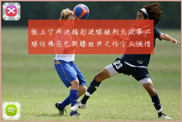 张玉宁两次精彩进球被判无效第二球仿佛范巴斯滕经典之作令人惋惜