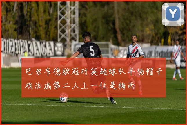 巴尔韦德欧冠对英超球队半场帽子戏法成第二人上一位是梅西