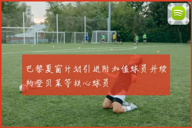 巴黎夏窗计划引进附加值球员并续约登贝莱等核心球员