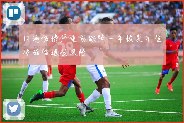门迪伤情严重或缺阵一年恢复不佳将面临退役风险