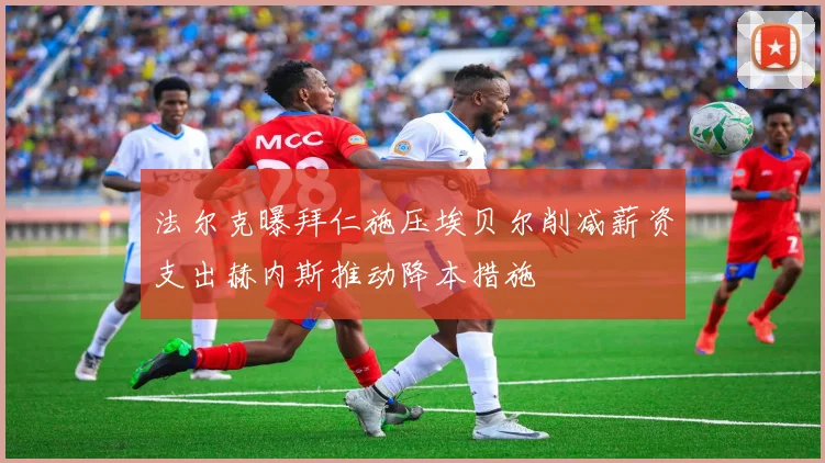 法尔克曝拜仁施压埃贝尔削减薪资支出赫内斯推动降本措施