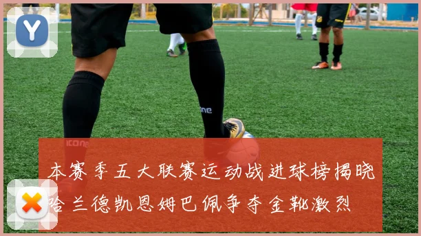 本赛季五大联赛运动战进球榜揭晓哈兰德凯恩姆巴佩争夺金靴激烈