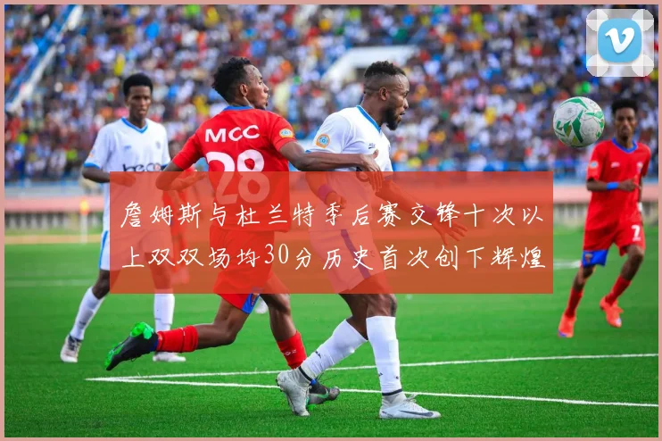 詹姆斯与杜兰特季后赛交锋十次以上双双场均30分历史首次创下辉煌纪录