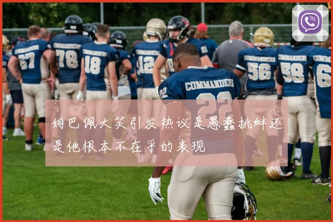姆巴佩大笑引发热议是愚蠢挑衅还是他根本不在乎的表现
