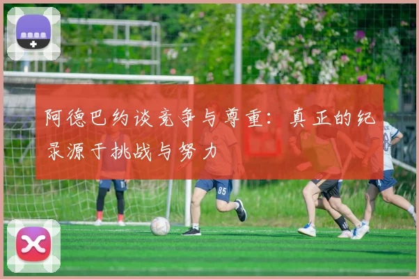 阿德巴约谈竞争与尊重：真正的纪录源于挑战与努力