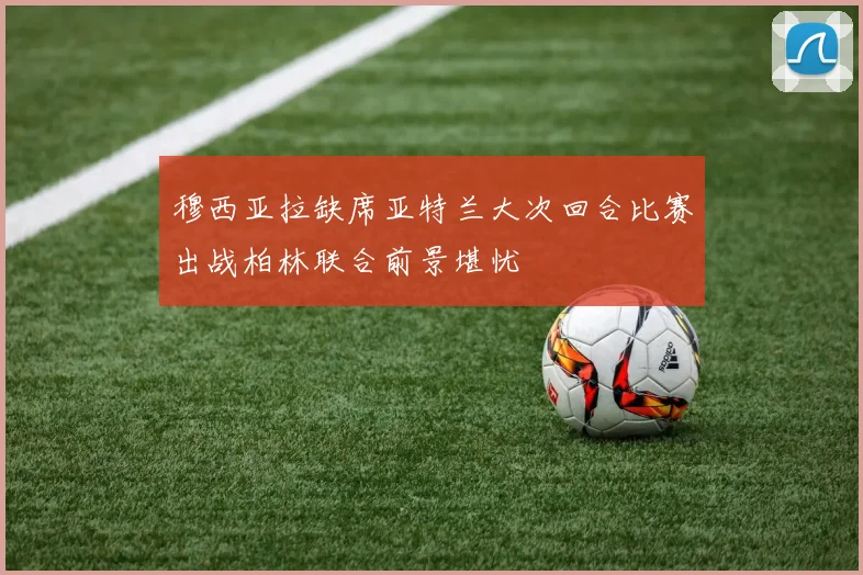 穆西亚拉缺席亚特兰大次回合比赛出战柏林联合前景堪忧