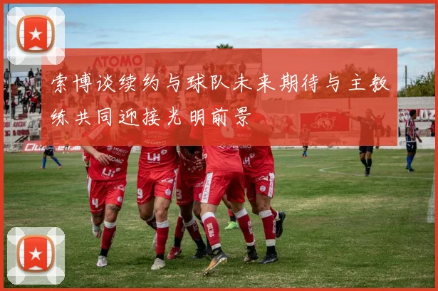 索博谈续约与球队未来期待与主教练共同迎接光明前景