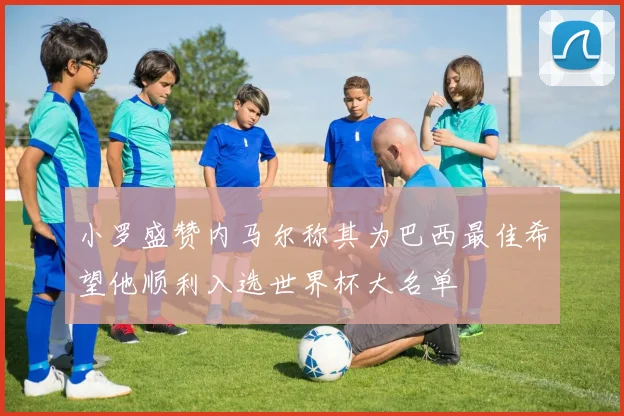 小罗盛赞内马尔称其为巴西最佳希望他顺利入选世界杯大名单