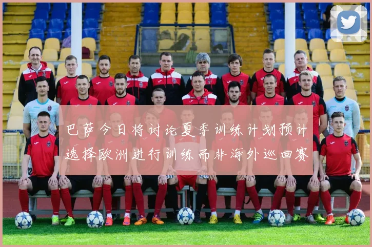巴萨今日将讨论夏季训练计划预计选择欧洲进行训练而非海外巡回赛