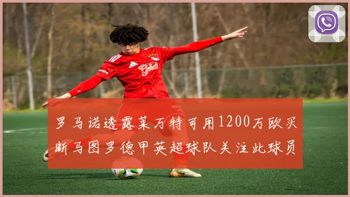 罗马诺透露莱万特可用1200万欧买断马图罗德甲英超球队关注此球员